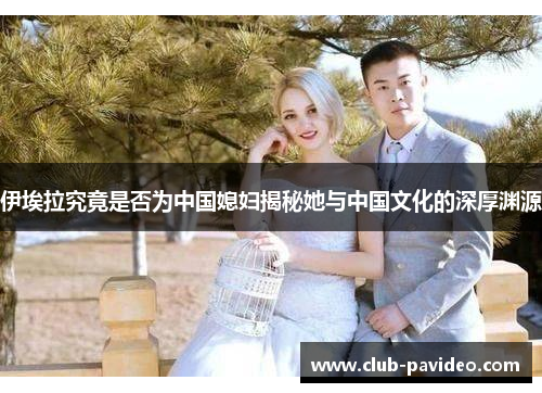 伊埃拉究竟是否为中国媳妇揭秘她与中国文化的深厚渊源 伊埃拉究竟是否为中国媳妇揭秘她与中国文化的深厚渊源