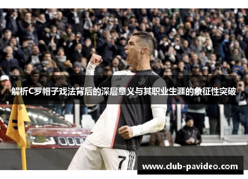 解析C罗帽子戏法背后的深层意义与其职业生涯的象征性突破