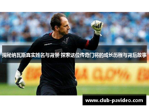 揭秘纳瓦斯真实姓名与背景 探索这位传奇门将的成长历程与背后故事 揭秘纳瓦斯真实姓名与背景 探索这位传奇门将的成长历程与背后故事