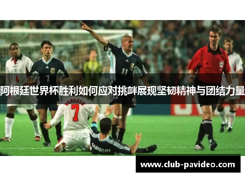 阿根廷世界杯胜利如何应对挑衅展现坚韧精神与团结力量