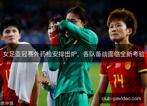 女足亚冠赛外药检安排出炉，各队备战面临全新考验