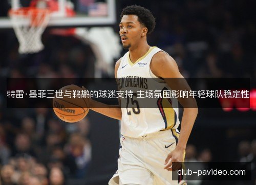 特雷·墨菲三世与鹈鹕的球迷支持 主场氛围影响年轻球队稳定性